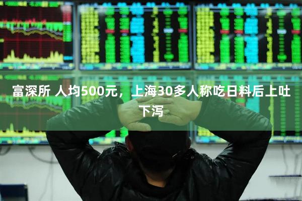 富深所 人均500元，上海30多人称吃日料后上吐下泻