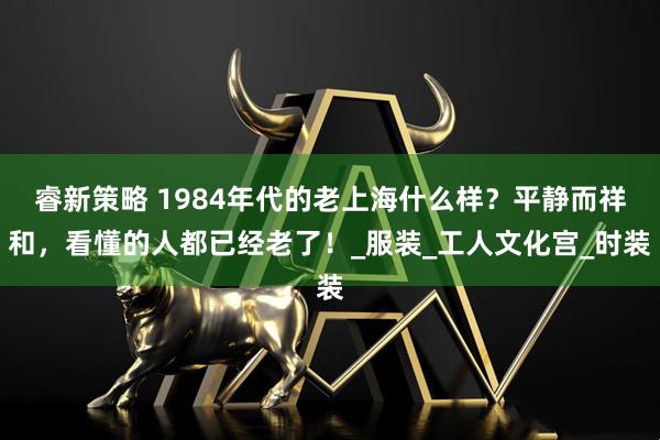 睿新策略 1984年代的老上海什么样?平静而祥和,看懂的人都已经老了!_服装_工人文化宫_时装