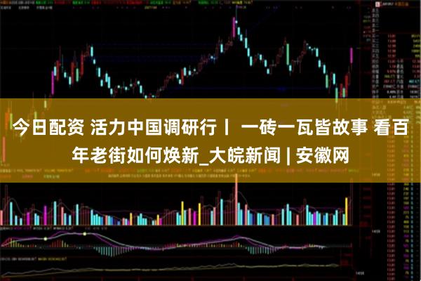 今日配资 活力中国调研行丨 一砖一瓦皆故事 看百年老街如何焕新_大皖新闻 | 安徽网