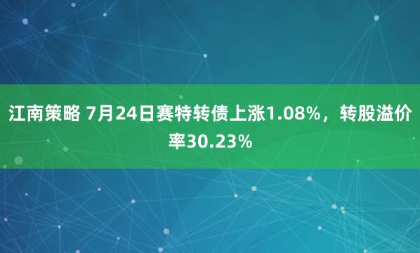 江南策略 7月24日赛特转债上涨1.08%，转股溢价率30.23%