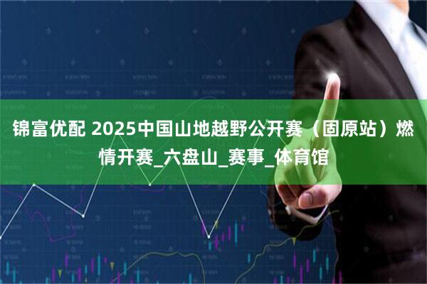 锦富优配 2025中国山地越野公开赛(固原站)燃情开赛_六盘山_赛事_体育馆