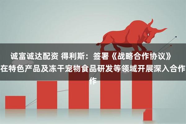 诚富诚达配资 得利斯：签署《战略合作协议》 在特色产品及冻干宠物食品研发等领域开展深入合作