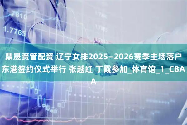 鼎晟资管配资 辽宁女排2025—2026赛季主场落户东港签约仪式举行 张越红 丁霞参加_体育馆_1_CBA