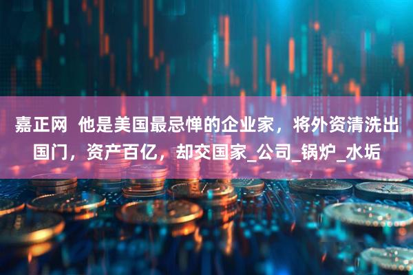 嘉正网  他是美国最忌惮的企业家，将外资清洗出国门，资产百亿，却交国家_公司_锅炉_水垢