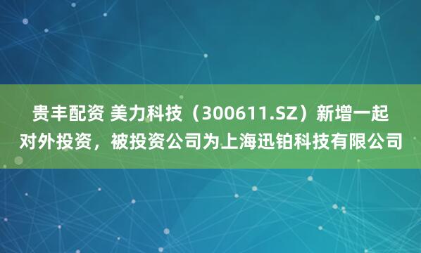 贵丰配资 美力科技（300611.SZ）新增一起对外投资，被投资公司为上海迅铂科技有限公司