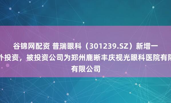 谷锦网配资 普瑞眼科（301239.SZ）新增一起对外投资，被投资公司为郑州鹿晰丰庆视光眼科医院有限公司