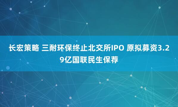 长宏策略 三耐环保终止北交所IPO 原拟募资3.29亿国联民生保荐