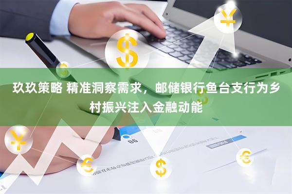 玖玖策略 精准洞察需求，邮储银行鱼台支行为乡村振兴注入金融动能