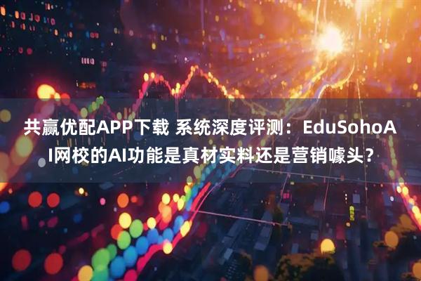 共赢优配APP下载 系统深度评测：EduSohoAI网校的AI功能是真材实料还是营销噱头？