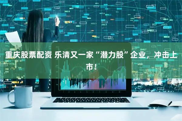 重庆股票配资 乐清又一家“潜力股”企业,冲击上市!