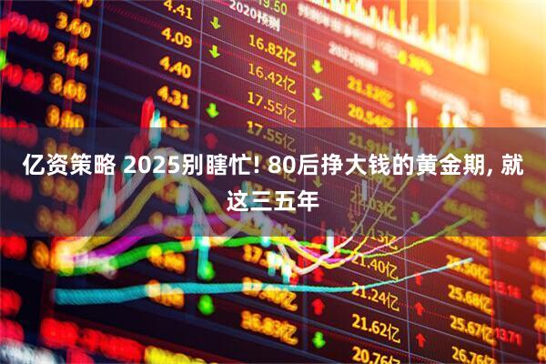 亿资策略 2025别瞎忙! 80后挣大钱的黄金期, 就这三五年